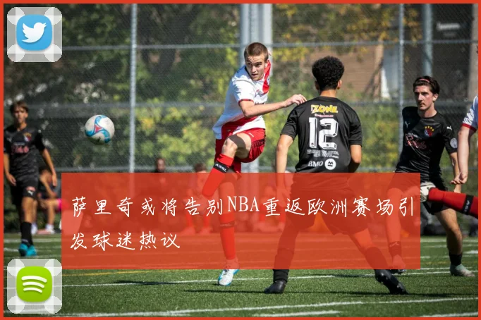 萨里奇或将告别NBA重返欧洲赛场引发球迷热议