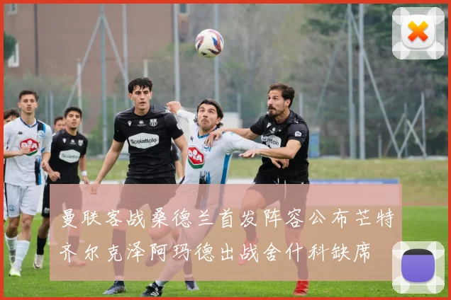 曼联客战桑德兰首发阵容公布芒特齐尔克泽阿玛德出战舍什科缺席