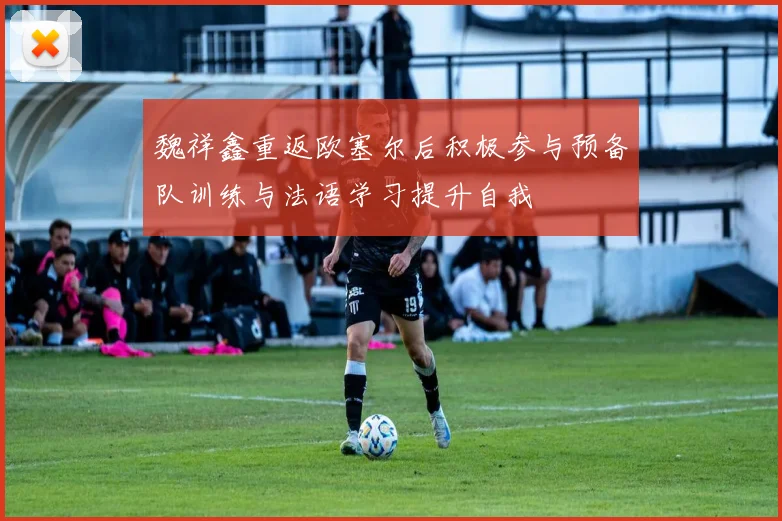 魏祥鑫重返欧塞尔后积极参与预备队训练与法语学习提升自我