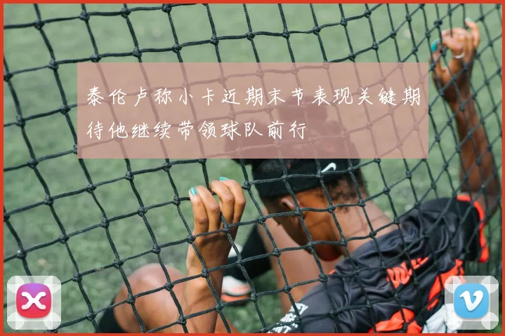 泰伦卢称小卡近期末节表现关键期待他继续带领球队前行