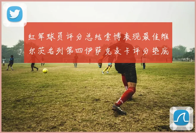 红军球员评分总结索博表现最佳维尔茨名列第四伊萨克麦卡评分垫底