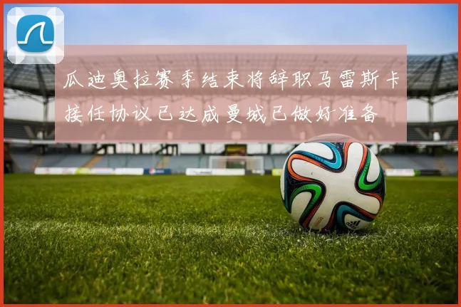 瓜迪奥拉赛季结束将辞职马雷斯卡接任协议已达成曼城已做好准备