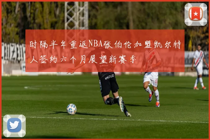 时隔半年重返NBA张伯伦加盟凯尔特人签约六个月展望新赛季