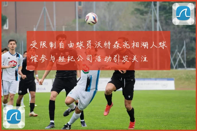 受限制自由球员沃特森亮相湖人球馆参与经纪公司活动引发关注