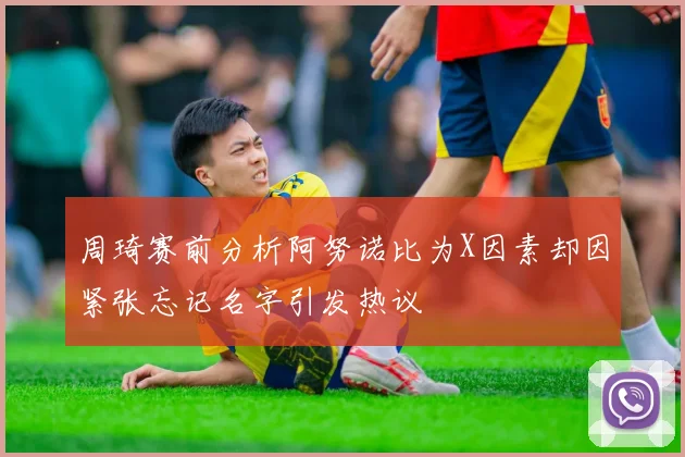 周琦赛前分析阿努诺比为X因素却因紧张忘记名字引发热议