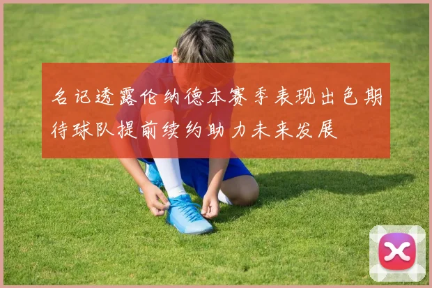名记透露伦纳德本赛季表现出色期待球队提前续约助力未来发展