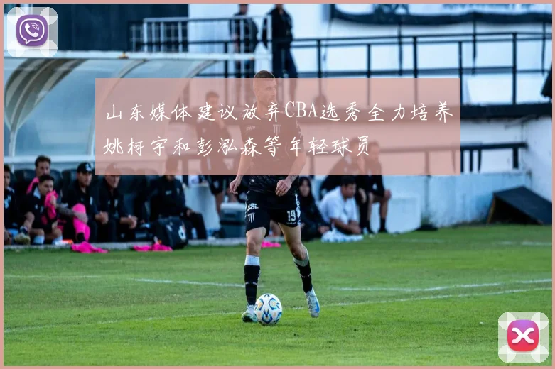 山东媒体建议放弃CBA选秀全力培养姚柯宇和彭泓森等年轻球员