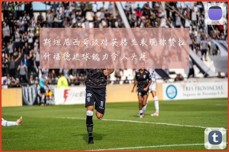 斯坦尼西奇谈对英格兰表现称赞拉什福德进球能力令人头疼