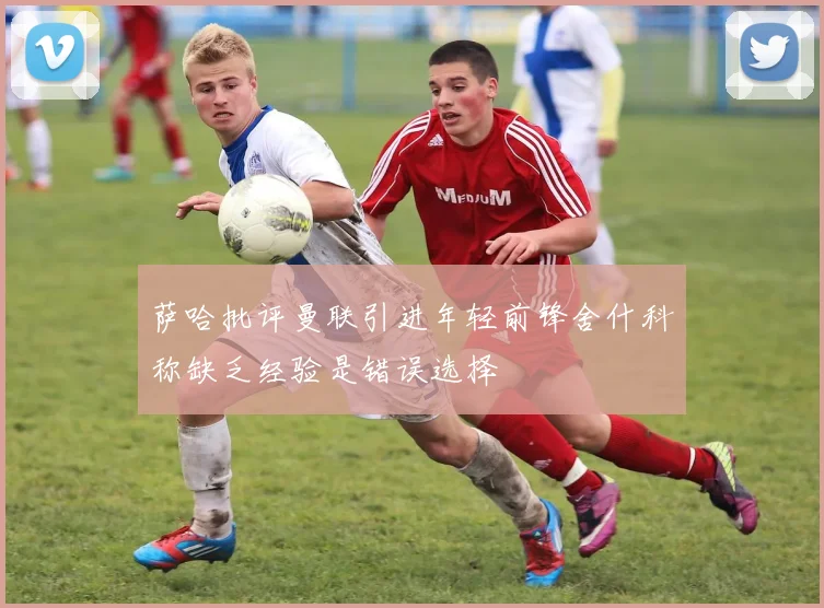 萨哈批评曼联引进年轻前锋舍什科称缺乏经验是错误选择