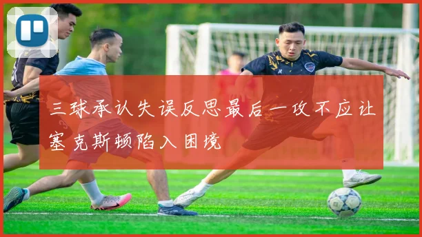 三球承认失误反思最后一攻不应让塞克斯顿陷入困境