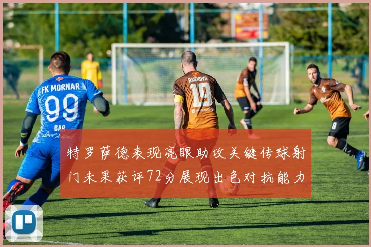 特罗萨德表现亮眼助攻关键传球射门未果获评72分展现出色对抗能力