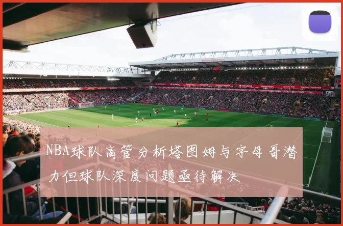 NBA球队高管分析塔图姆与字母哥潜力但球队深度问题亟待解决