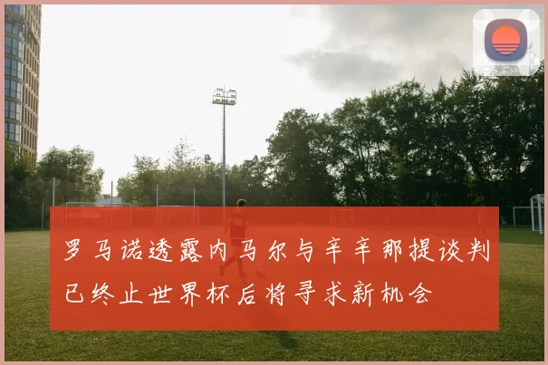 罗马诺透露内马尔与辛辛那提谈判已终止世界杯后将寻求新机会