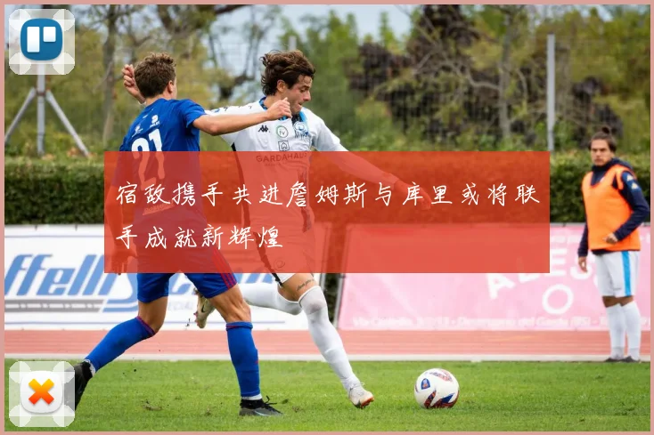 宿敌携手共进詹姆斯与库里或将联手成就新辉煌