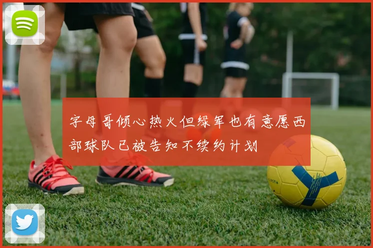 字母哥倾心热火但绿军也有意愿西部球队已被告知不续约计划