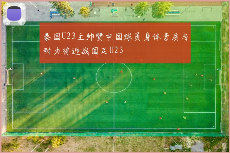 泰国U23主帅赞中国球员身体素质与耐力将迎战国足U23