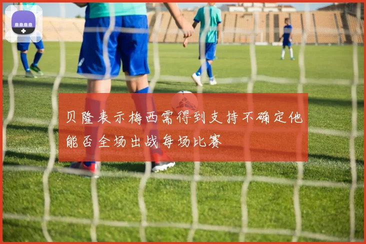 贝隆表示梅西需得到支持不确定他能否全场出战每场比赛