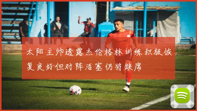 太阳主帅透露杰伦格林训练积极恢复良好但对阵活塞仍将缺席